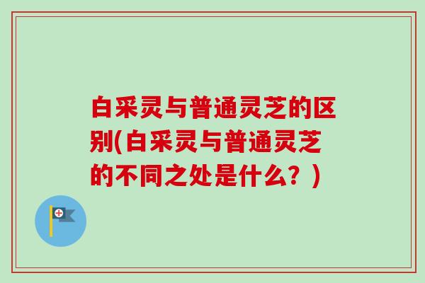 白采灵与普通灵芝的区别(白采灵与普通灵芝的不同之处是什么?) 白采灵与普通灵芝的区别(白采灵与普通灵芝的不同之处是什么?)