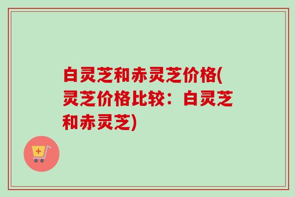 白灵芝和赤灵芝价格(灵芝价格比较：白灵芝和赤灵芝)