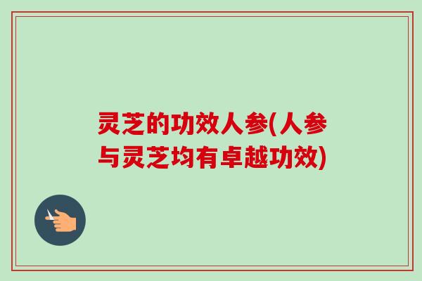 灵芝的功效人参(人参与灵芝均有卓越功效) 灵芝的功效人参(人参与灵芝均有卓越功效)