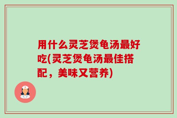 用什么灵芝煲龟汤好吃(灵芝煲龟汤佳搭配，美味又营养)
