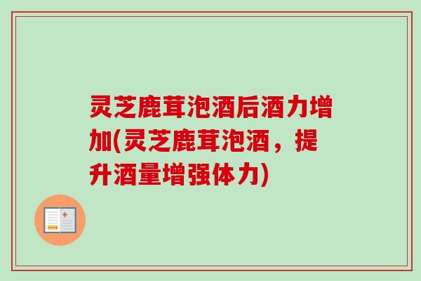 灵芝鹿茸泡酒后酒力增加(灵芝鹿茸泡酒,提升酒量增强体力) 灵芝鹿茸泡酒后酒力增加(灵芝鹿茸泡酒,提升酒量增强体力)