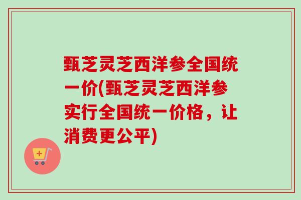 甄芝灵芝西洋参全国统一价(甄芝灵芝西洋参实行全国统一价格，让消费更公平)