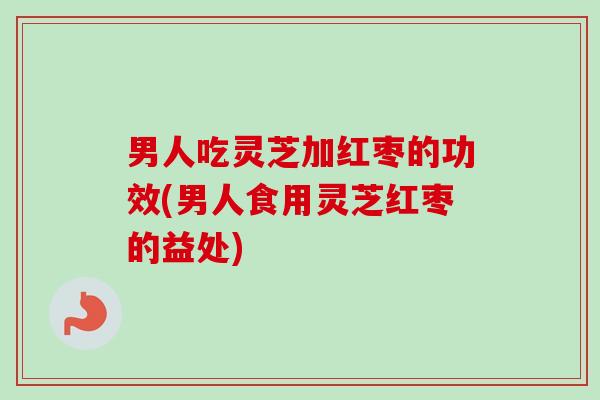 男人吃灵芝加红枣的功效(男人食用灵芝红枣的益处)