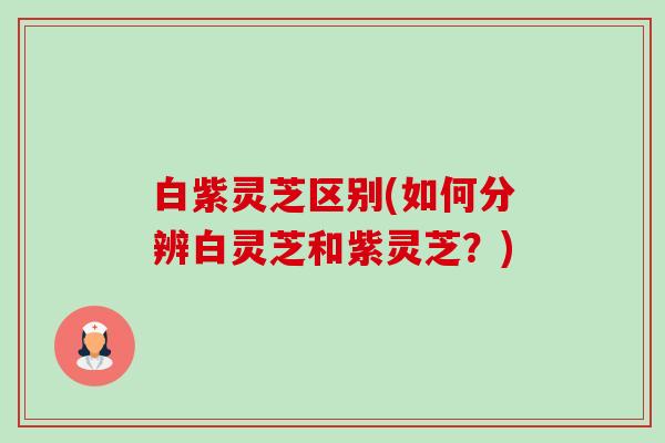 白紫灵芝区别(如何分辨白灵芝和紫灵芝？)