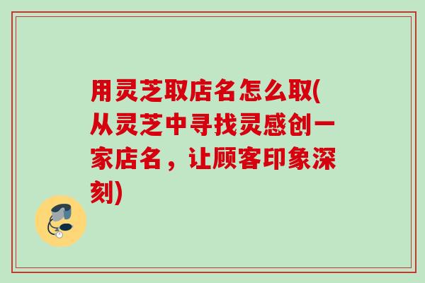 用灵芝取店名怎么取(从灵芝中寻找灵感创一家店名,让顾客印象深刻) 用灵芝取店名怎么取(从灵芝中寻找灵感创一家店名,让顾客印象深刻)