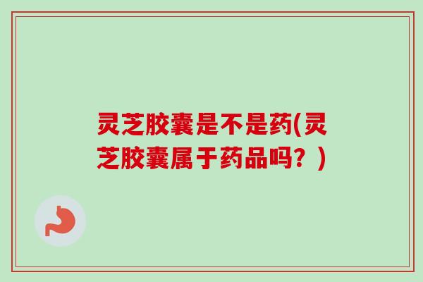 灵芝胶囊是不是药(灵芝胶囊属于药品吗?) 灵芝胶囊是不是药(灵芝胶囊属于药品吗?)