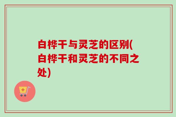 白桦干与灵芝的区别(白桦干和灵芝的不同之处) 白桦干与灵芝的区别(白桦干和灵芝的不同之处)