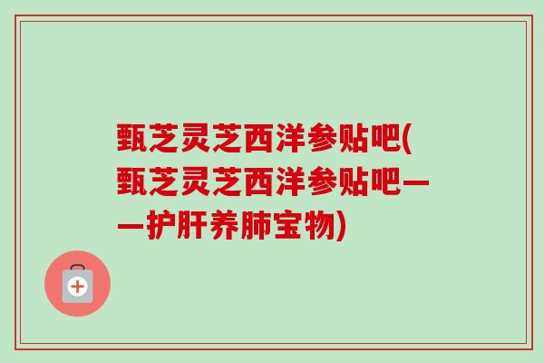 甄芝灵芝西洋参贴吧(甄芝灵芝西洋参贴吧——养宝物)