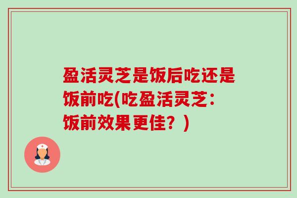 盈活灵芝是饭后吃还是饭前吃(吃盈活灵芝：饭前效果更佳？)