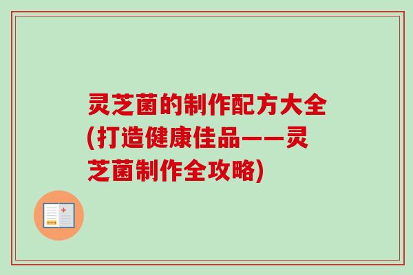 灵芝菌的制作配方大全(打造健康佳品——灵芝菌制作全攻略)