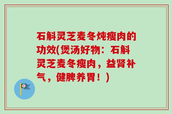 石斛灵芝麦冬炖瘦肉的功效(煲汤好物：石斛灵芝麦冬瘦肉，益，健脾养胃！)