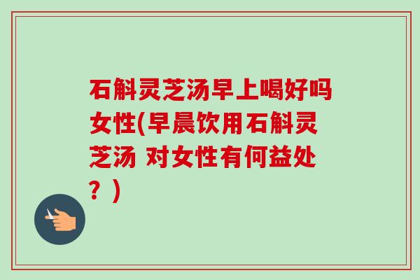 石斛灵芝汤早上喝好吗女性(早晨饮用石斛灵芝汤 对女性有何益处？)