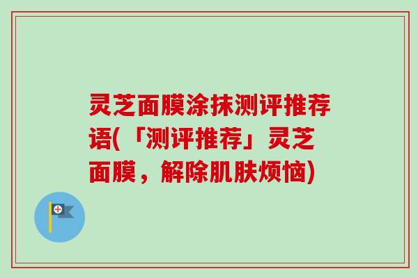 灵芝面膜涂抹测评推荐语(「测评推荐」灵芝面膜,解除烦恼) 灵芝面膜涂抹测评推荐语(「测评推荐」灵芝面膜,解除烦恼)