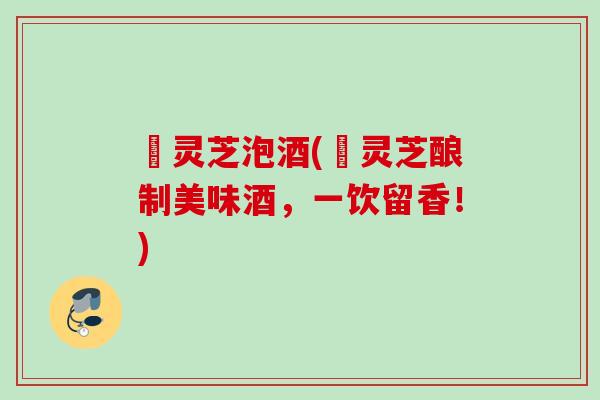 焄灵芝泡酒(焄灵芝酿制美味酒,一饮留香!) 焄灵芝泡酒(焄灵芝酿制美味酒,一饮留香!)