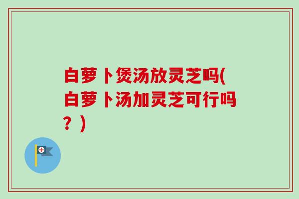 白萝卜煲汤放灵芝吗(白萝卜汤加灵芝可行吗？)