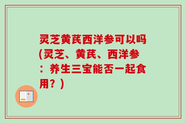 灵芝黄芪西洋参可以吗(灵芝、黄芪、西洋参:养生三宝能否一起食用?) 灵芝黄芪西洋参可以吗(灵芝、黄芪、西洋参:养生三宝能否一起食用?)