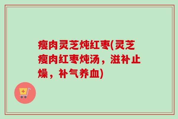 瘦肉灵芝炖红枣(灵芝瘦肉红枣炖汤,滋补止燥,) 瘦肉灵芝炖红枣(灵芝瘦肉红枣炖汤,滋补止燥,)