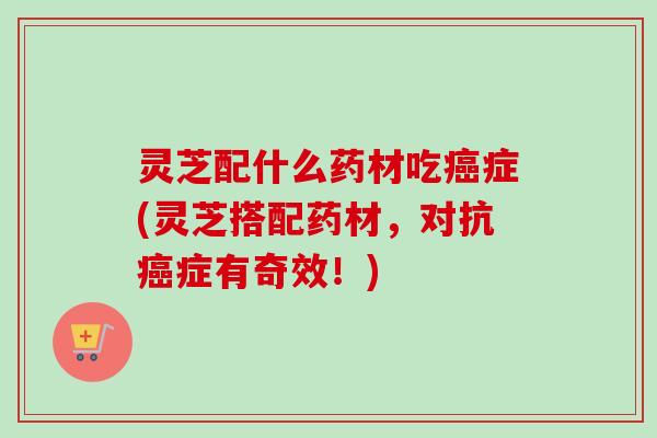 灵芝配什么药材吃症(灵芝搭配药材，对抗症有奇效！)