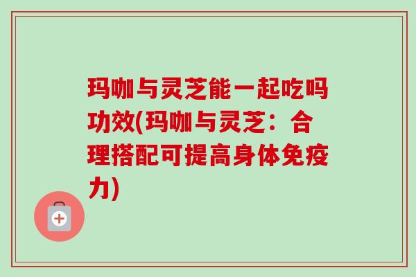 玛咖与灵芝能一起吃吗功效(玛咖与灵芝:合理搭配可提高身体免疫力) 玛咖与灵芝能一起吃吗功效(玛咖与灵芝:合理搭配可提高身体免疫力)