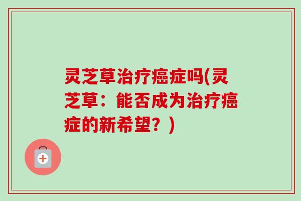 灵芝草症吗(灵芝草：能否成为症的新希望？)