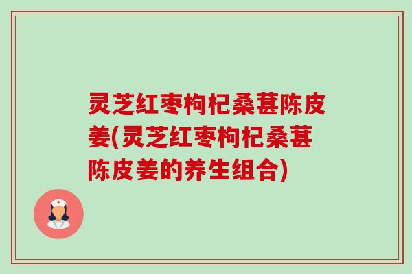 灵芝红枣枸杞桑葚陈皮姜(灵芝红枣枸杞桑葚陈皮姜的养生组合)