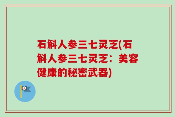 石斛人参三七灵芝(石斛人参三七灵芝:美容健康的秘密武器) 石斛人参三七灵芝(石斛人参三七灵芝:美容健康的秘密武器)