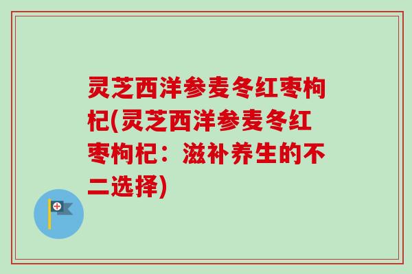 灵芝西洋参麦冬红枣枸杞(灵芝西洋参麦冬红枣枸杞:滋补养生的不二选择) 灵芝西洋参麦冬红枣枸杞(灵芝西洋参麦冬红枣枸杞:滋补养生的不二选择)