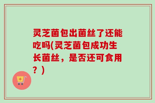 灵芝菌包出菌丝了还能吃吗(灵芝菌包成功生长菌丝，是否还可食用？)