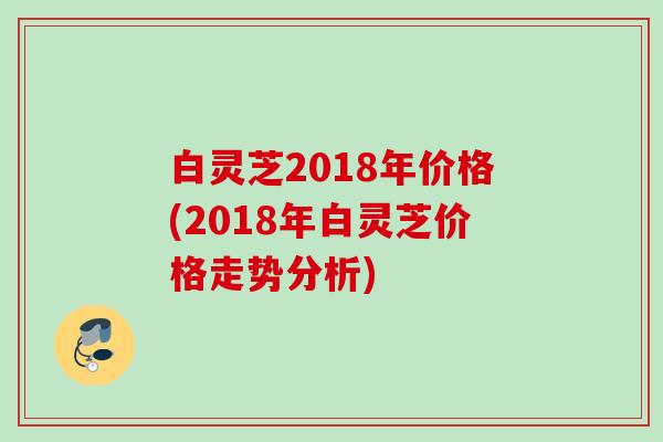 白灵芝2018年价格(2018年白灵芝价格走势分析) 白灵芝2018年价格(2018年白灵芝价格走势分析)
