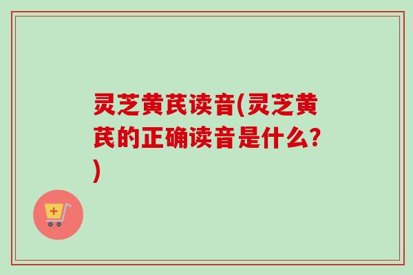 灵芝黄芪读音(灵芝黄芪的正确读音是什么？)