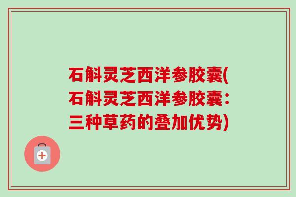 石斛灵芝西洋参胶囊(石斛灵芝西洋参胶囊:三种草药的叠加优势) 石斛灵芝西洋参胶囊(石斛灵芝西洋参胶囊:三种草药的叠加优势)