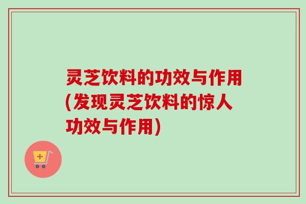 灵芝饮料的功效与作用(发现灵芝饮料的惊人功效与作用) 灵芝饮料的功效与作用(发现灵芝饮料的惊人功效与作用)