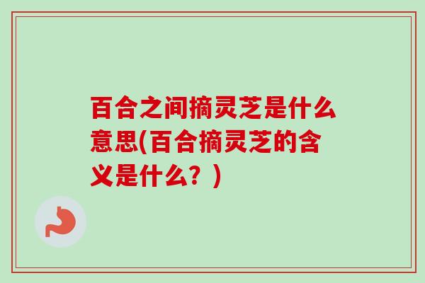 百合之间摘灵芝是什么意思(百合摘灵芝的含义是什么？)