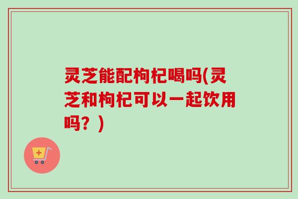 灵芝能配枸杞喝吗(灵芝和枸杞可以一起饮用吗?) 灵芝能配枸杞喝吗(灵芝和枸杞可以一起饮用吗?)