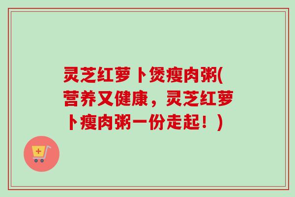灵芝红萝卜煲瘦肉粥(营养又健康,灵芝红萝卜瘦肉粥一份走起!) 灵芝红萝卜煲瘦肉粥(营养又健康,灵芝红萝卜瘦肉粥一份走起!)