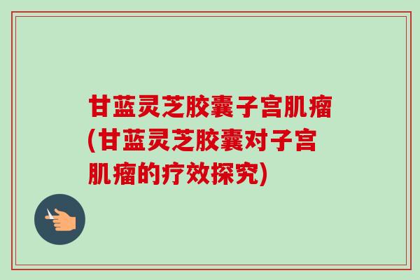 甘蓝灵芝胶囊子宫(甘蓝灵芝胶囊对子宫的疗效探究) 甘蓝灵芝胶囊子宫(甘蓝灵芝胶囊对子宫的疗效探究)