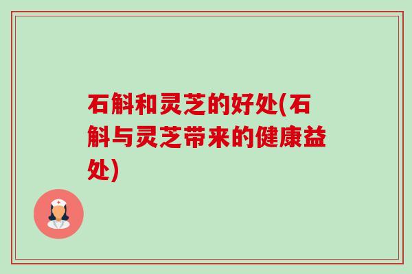 石斛和灵芝的好处(石斛与灵芝带来的健康益处) 石斛和灵芝的好处(石斛与灵芝带来的健康益处)