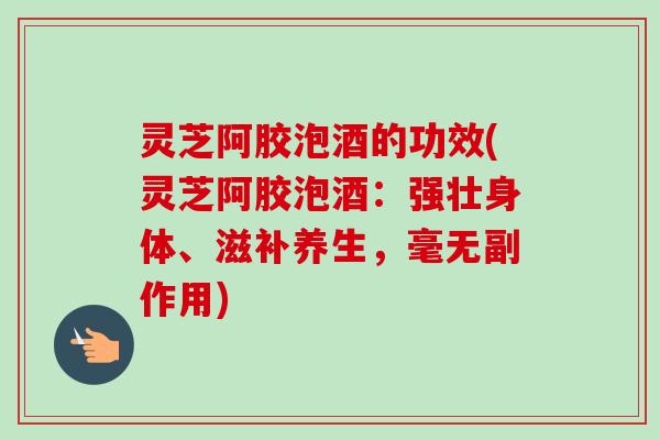 灵芝阿胶泡酒的功效(灵芝阿胶泡酒:强壮身体、滋补养生,毫无副作用) 灵芝阿胶泡酒的功效(灵芝阿胶泡酒:强壮身体、滋补养生,毫无副作用)