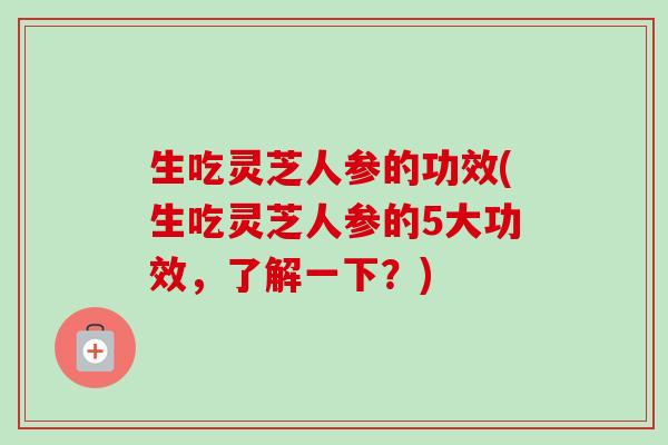 生吃灵芝人参的功效(生吃灵芝人参的5大功效,了解一下?) 生吃灵芝人参的功效(生吃灵芝人参的5大功效,了解一下?)