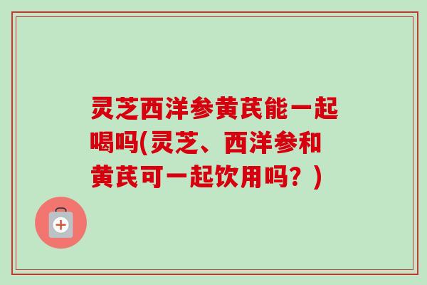 灵芝西洋参黄芪能一起喝吗(灵芝、西洋参和黄芪可一起饮用吗?) 灵芝西洋参黄芪能一起喝吗(灵芝、西洋参和黄芪可一起饮用吗?)