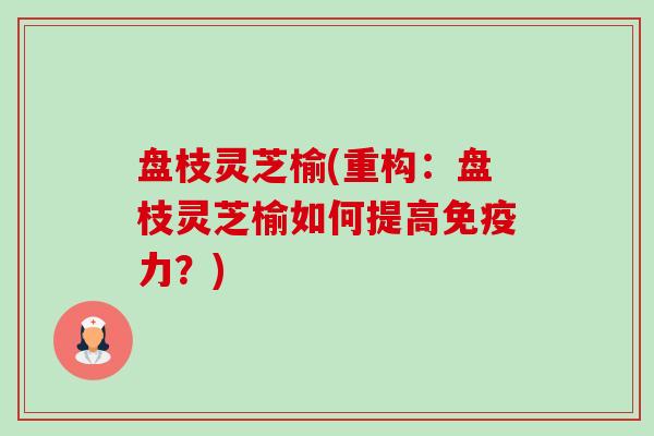 盘枝灵芝榆(重构:盘枝灵芝榆如何提高免疫力?) 盘枝灵芝榆(重构:盘枝灵芝榆如何提高免疫力?)