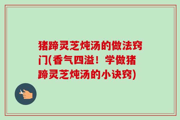 猪蹄灵芝炖汤的做法窍门(香气四溢!学做猪蹄灵芝炖汤的小诀窍) 猪蹄灵芝炖汤的做法窍门(香气四溢!学做猪蹄灵芝炖汤的小诀窍)