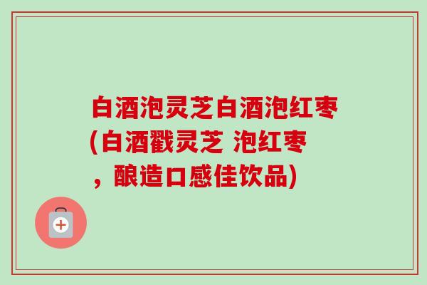 白酒泡灵芝白酒泡红枣(白酒戳灵芝 泡红枣,酿造口感佳饮品) 白酒泡灵芝白酒泡红枣(白酒戳灵芝 泡红枣,酿造口感佳饮品)