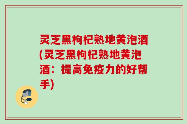 灵芝黑枸杞熟地黄泡酒(灵芝黑枸杞熟地黄泡酒:提高免疫力的好帮手) 灵芝黑枸杞熟地黄泡酒(灵芝黑枸杞熟地黄泡酒:提高免疫力的好帮手)
