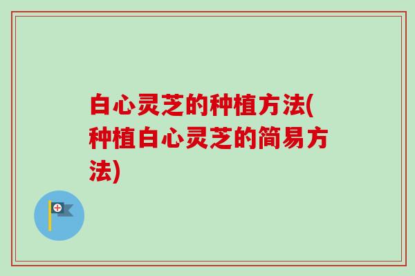 白心灵芝的种植方法(种植白心灵芝的简易方法)