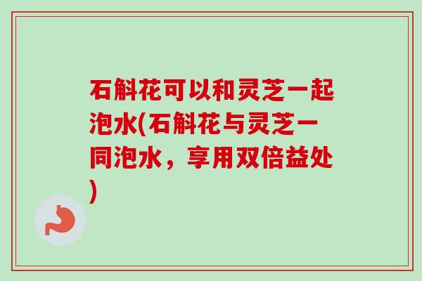 石斛花可以和灵芝一起泡水(石斛花与灵芝一同泡水，享用双倍益处)