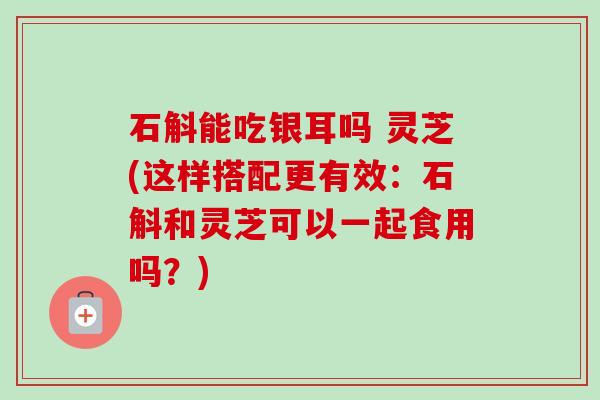 石斛能吃银耳吗 灵芝(这样搭配更有效：石斛和灵芝可以一起食用吗？)