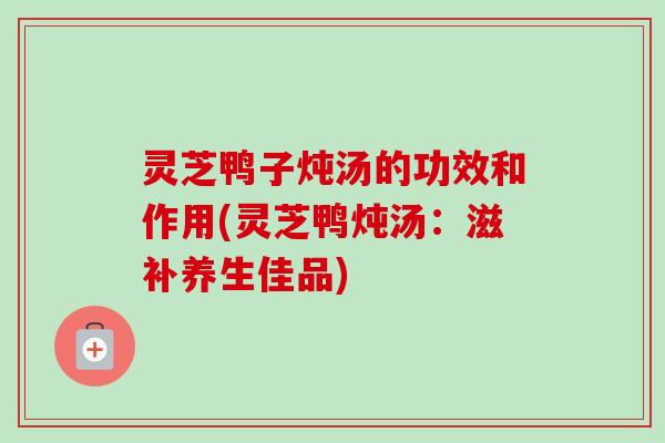 灵芝鸭子炖汤的功效和作用(灵芝鸭炖汤：滋补养生佳品)