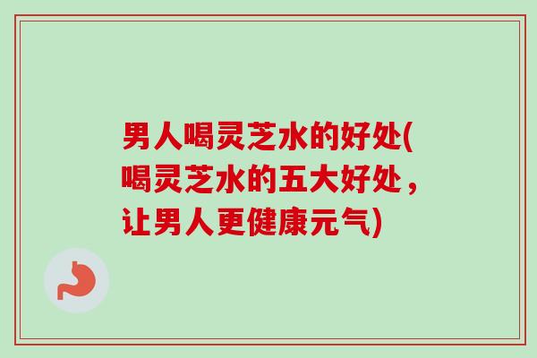 男人喝灵芝水的好处(喝灵芝水的五大好处,让男人更健康元气) 男人喝灵芝水的好处(喝灵芝水的五大好处,让男人更健康元气)