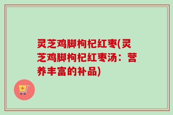 灵芝鸡脚枸杞红枣(灵芝鸡脚枸杞红枣汤：营养丰富的补品)